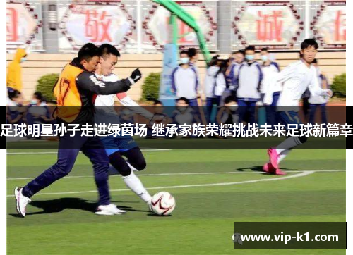 足球明星孙子走进绿茵场 继承家族荣耀挑战未来足球新篇章