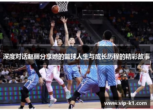 深度对话赵丽分享她的篮球人生与成长历程的精彩故事