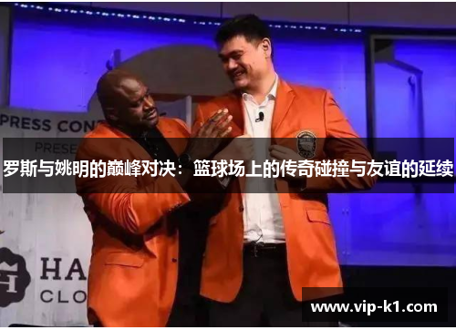 罗斯与姚明的巅峰对决：篮球场上的传奇碰撞与友谊的延续