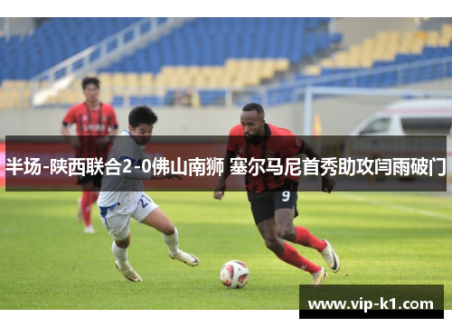半场-陕西联合2-0佛山南狮 塞尔马尼首秀助攻闫雨破门