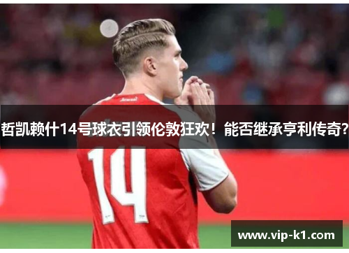 哲凯赖什14号球衣引领伦敦狂欢！能否继承亨利传奇？